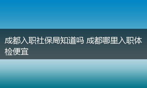 成都入职社保局知道吗 成都哪里入职体检便宜
