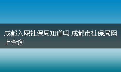 成都入职社保局知道吗 成都市社保局网上查询