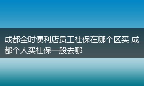 成都全时便利店员工社保在哪个区买 成都个人买社保一般去哪