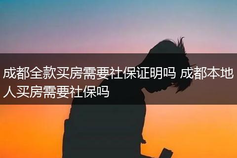 成都全款买房需要社保证明吗 成都本地人买房需要社保吗