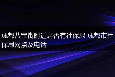 成都八宝街附近是否有社保局 成都市社保局网点及电话
