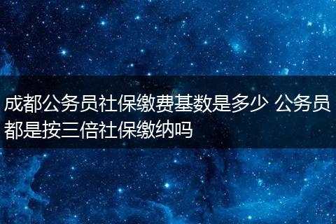 成都公务员社保缴费基数是多少 公务员都是按三倍社保缴纳吗