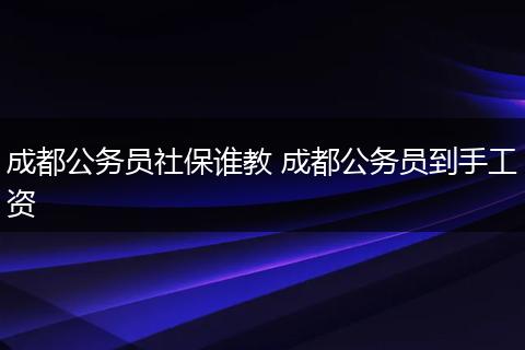 成都公务员社保谁教 成都公务员到手工资