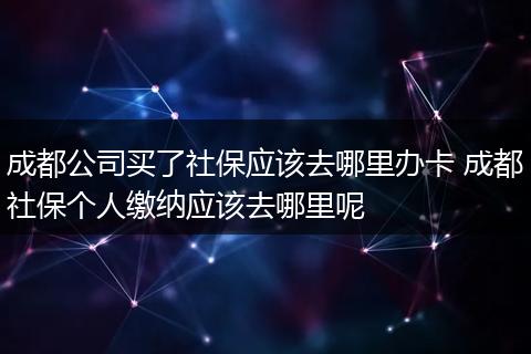 成都公司买了社保应该去哪里办卡 成都社保个人缴纳应该去哪里呢