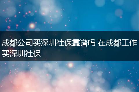 成都公司买深圳社保靠谱吗 在成都工作买深圳社保
