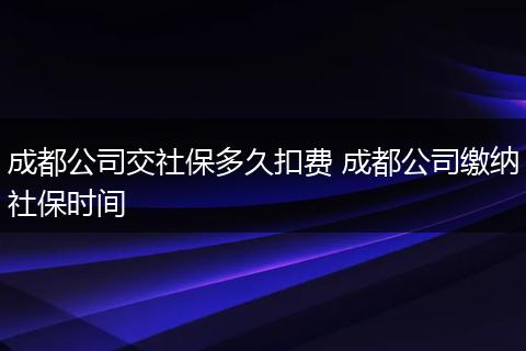成都公司交社保多久扣费 成都公司缴纳社保时间
