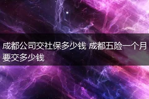 成都公司交社保多少钱 成都五险一个月要交多少钱