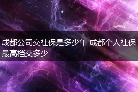 成都公司交社保是多少年 成都个人社保最高档交多少
