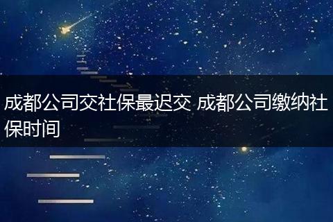 成都公司交社保最迟交 成都公司缴纳社保时间