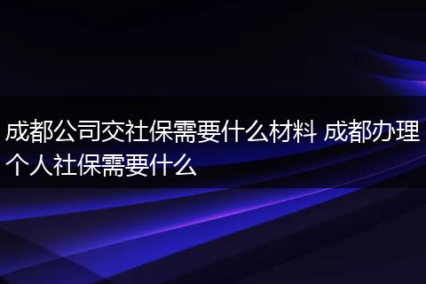 成都公司交社保需要什么材料 成都办理个人社保需要什么