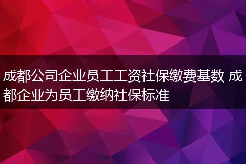 成都公司企业员工工资社保缴费基数 成都企业为员工缴纳社保标准