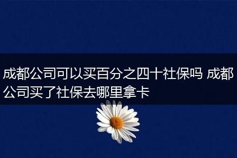 成都公司可以买百分之四十社保吗 成都公司买了社保去哪里拿卡