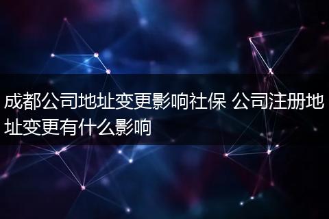 成都公司地址变更影响社保 公司注册地址变更有什么影响