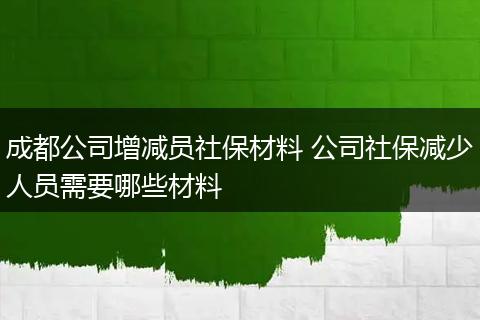 成都公司增减员社保材料 公司社保减少人员需要哪些材料