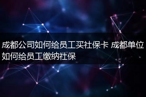 成都公司如何给员工买社保卡 成都单位如何给员工缴纳社保