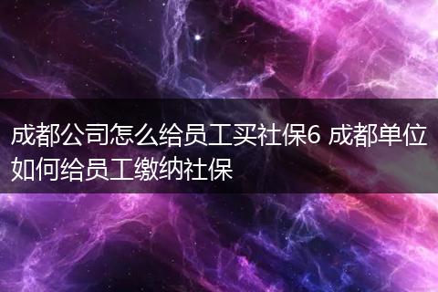 成都公司怎么给员工买社保6 成都单位如何给员工缴纳社保