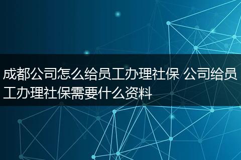 成都公司怎么给员工办理社保 公司给员工办理社保需要什么资料