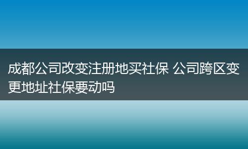 成都公司改变注册地买社保 公司跨区变更地址社保要动吗