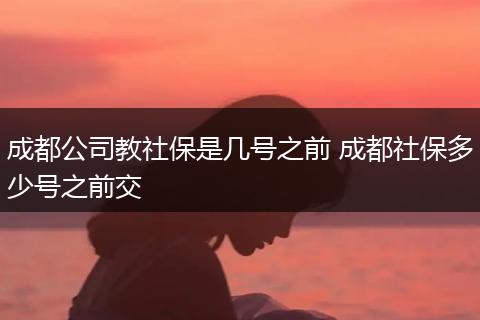 成都公司教社保是几号之前 成都社保多少号之前交