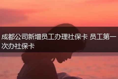成都公司新增员工办理社保卡 员工第一次办社保卡