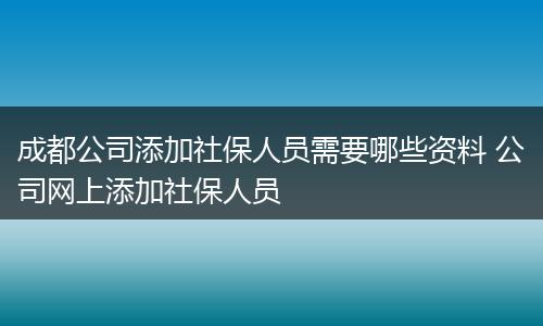 成都公司添加社保人员需要哪些资料 公司网上添加社保人员