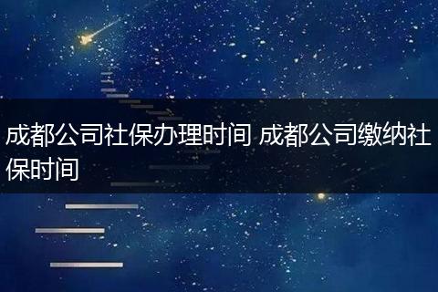 成都公司社保办理时间 成都公司缴纳社保时间