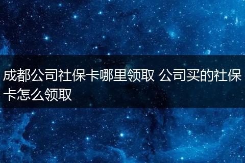 成都公司社保卡哪里领取 公司买的社保卡怎么领取