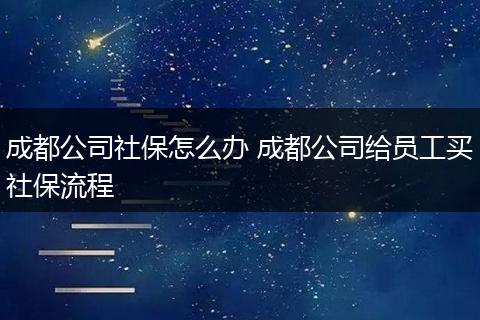 成都公司社保怎么办 成都公司给员工买社保流程