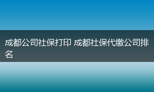 成都公司社保打印 成都社保代缴公司排名