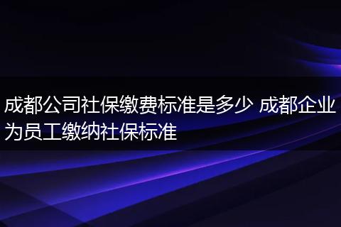 成都公司社保缴费标准是多少 成都企业为员工缴纳社保标准