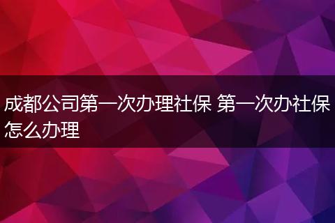 成都公司第一次办理社保 第一次办社保怎么办理