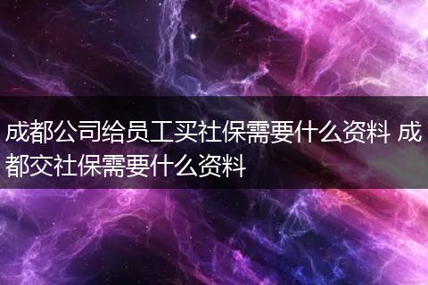 成都公司给员工买社保需要什么资料 成都交社保需要什么资料