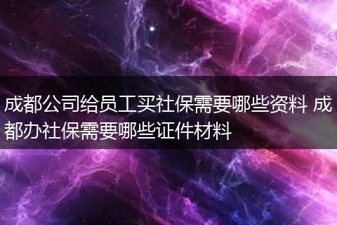 成都公司给员工买社保需要哪些资料 成都办社保需要哪些证件材料