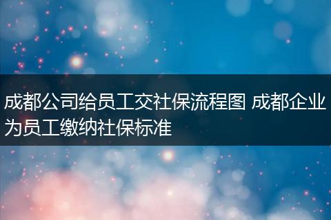 成都公司给员工交社保流程图 成都企业为员工缴纳社保标准