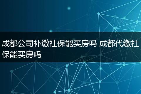 成都公司补缴社保能买房吗 成都代缴社保能买房吗