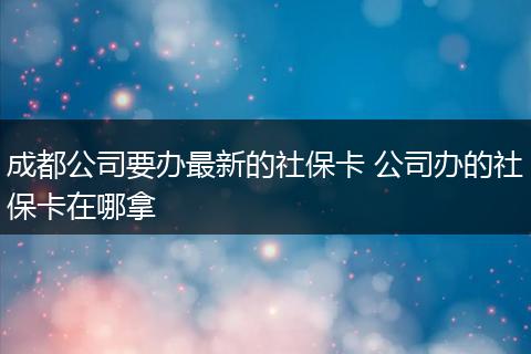 成都公司要办最新的社保卡 公司办的社保卡在哪拿