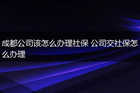 成都公司该怎么办理社保 公司交社保怎么办理