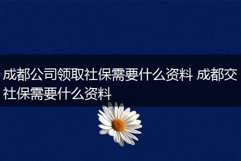 成都公司领取社保需要什么资料 成都交社保需要什么资料