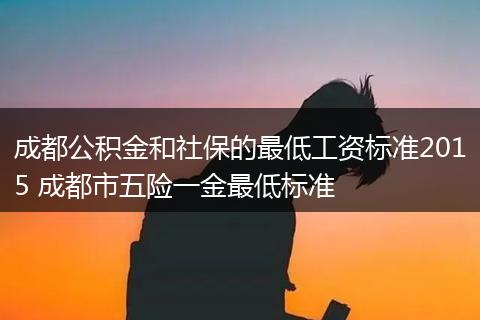 成都公积金和社保的最低工资标准2015 成都市五险一金最低标准