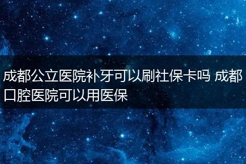 成都公立医院补牙可以刷社保卡吗 成都口腔医院可以用医保