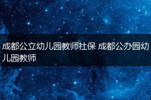 成都公立幼儿园教师社保 成都公办园幼儿园教师