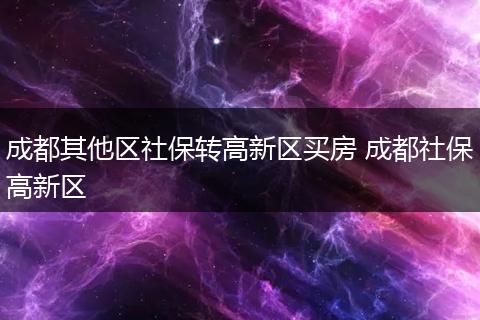 成都其他区社保转高新区买房 成都社保高新区