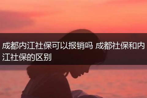 成都内江社保可以报销吗 成都社保和内江社保的区别