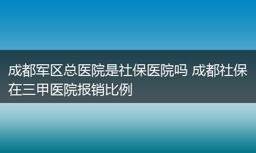 成都军区总医院是社保医院吗 成都社保在三甲医院报销比例