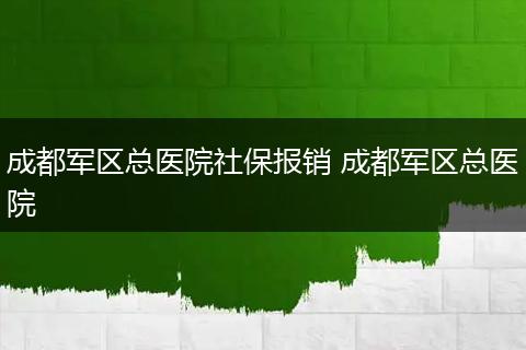 成都军区总医院社保报销 成都军区总医院