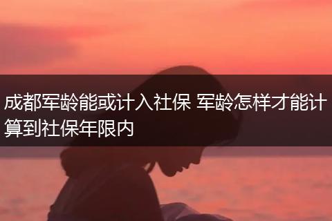 成都军龄能或计入社保 军龄怎样才能计算到社保年限内