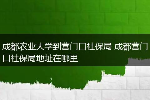 成都农业大学到营门口社保局 成都营门口社保局地址在哪里