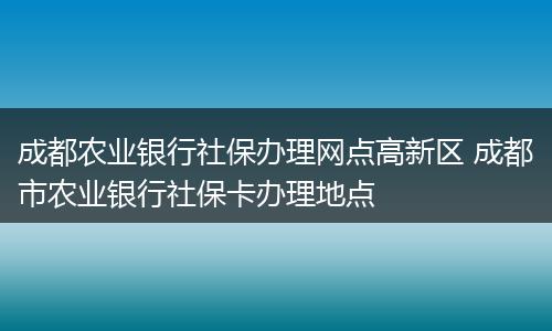 成都农业银行社保办理网点高新区 成都市农业银行社保卡办理地点