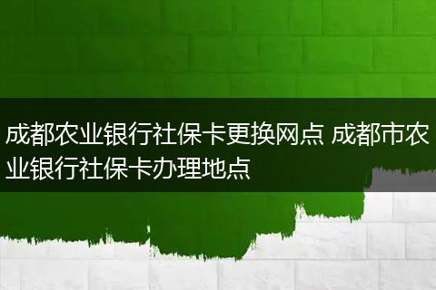 成都农业银行社保卡更换网点 成都市农业银行社保卡办理地点