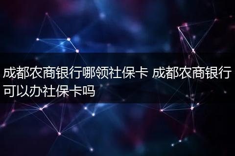 成都农商银行哪领社保卡 成都农商银行可以办社保卡吗